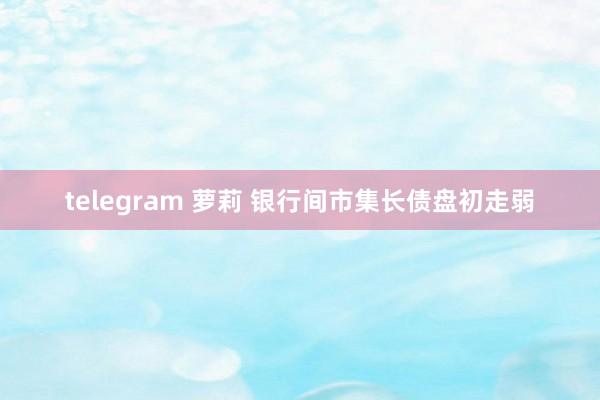 telegram 萝莉 银行间市集长债盘初走弱