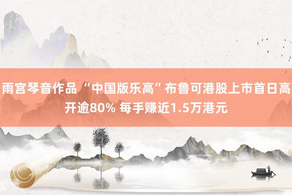 雨宫琴音作品 “中国版乐高”布鲁可港股上市首日高开逾80% 每手赚近1.5万港元