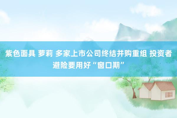 紫色面具 萝莉 多家上市公司终结并购重组 投资者避险要用好“窗口期”