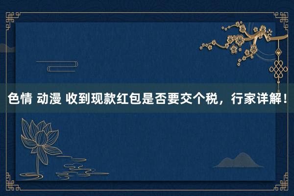 色情 动漫 收到现款红包是否要交个税，行家详解！