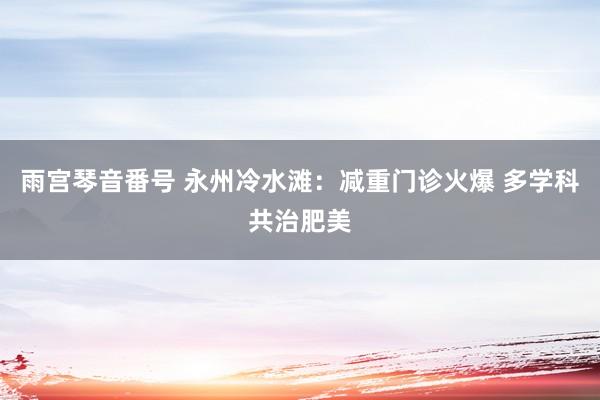 雨宫琴音番号 永州冷水滩：减重门诊火爆 多学科共治肥美