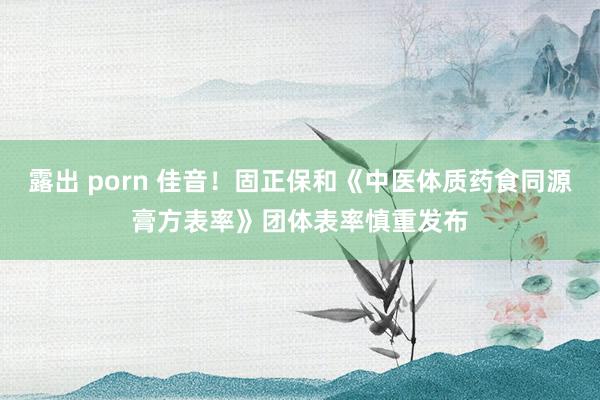 露出 porn 佳音！固正保和《中医体质药食同源膏方表率》团体表率慎重发布