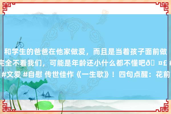 和学生的爸爸在他家做爱，而且是当着孩子面前做爱，太刺激了，孩子完全不看我们，可能是年龄还小什么都不懂吧🤣 #同城 #文爱 #自慰 传世佳作《一生歌》！四句点醒：花前月下须尽欢，莫待白头空叹伤