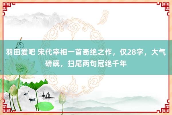 羽田爱吧 宋代宰相一首奇绝之作，仅28字，大气磅礴，扫尾两句冠绝千年