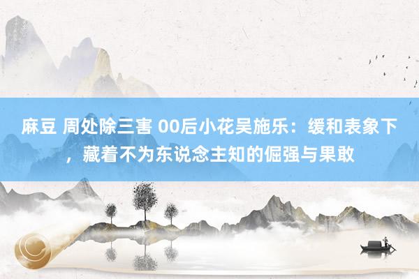 麻豆 周处除三害 00后小花吴施乐：缓和表象下，藏着不为东说念主知的倔强与果敢