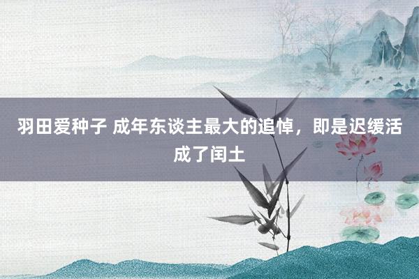 羽田爱种子 成年东谈主最大的追悼，即是迟缓活成了闰土