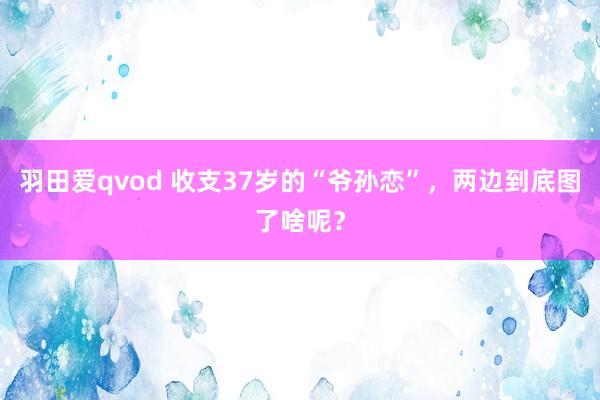 羽田爱qvod 收支37岁的“爷孙恋”，两边到底图了啥呢？