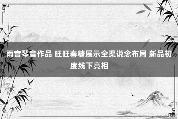 雨宫琴音作品 旺旺春糖展示全渠说念布局 新品初度线下亮相