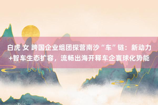 白虎 女 跨国企业组团探营南沙“车”链：新动力+智车生态扩容，流畅出海开释车企寰球化势能