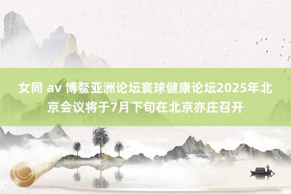 女同 av 博鳌亚洲论坛寰球健康论坛2025年北京会议将于7月下旬在北京亦庄召开
