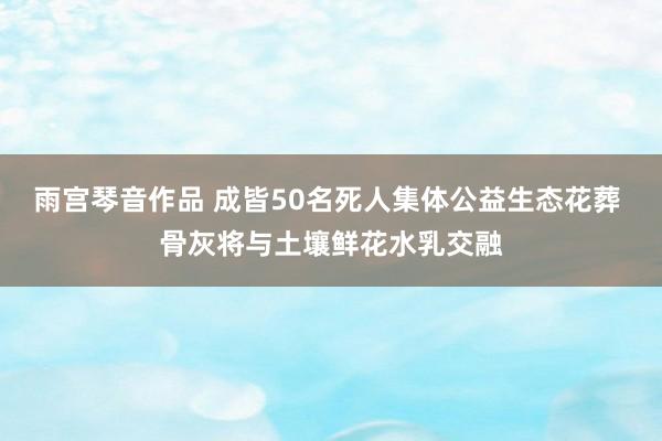 雨宫琴音作品 成皆50名死人集体公益生态花葬 骨灰将与土壤鲜花水乳交融