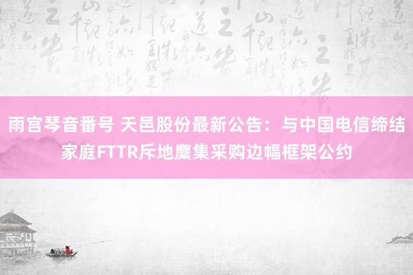 雨宫琴音番号 天邑股份最新公告：与中国电信缔结家庭FTTR斥地麇集采购边幅框架公约
