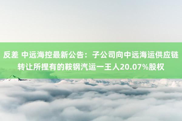 反差 中远海控最新公告：子公司向中远海运供应链转让所捏有的鞍钢汽运一王人20.07%股权