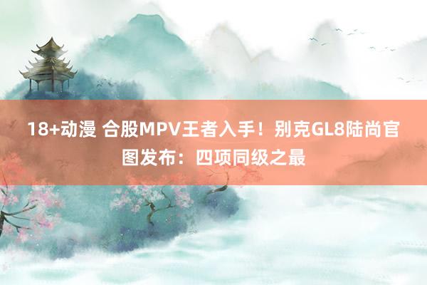 18+动漫 合股MPV王者入手！别克GL8陆尚官图发布：四项同级之最