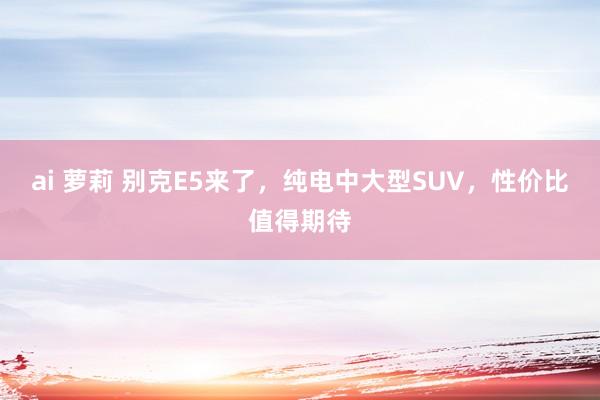 ai 萝莉 别克E5来了，纯电中大型SUV，性价比值得期待