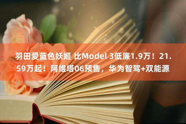 羽田爱蓝色妖姬 比Model 3低廉1.9万！21.59万起！阿维塔06预售，华为智驾+双能源
