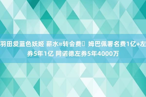羽田爱蓝色妖姬 薪水≈转会费❗姆巴佩署名费1亿+左券5年1亿 阿诺德左券5年4000万