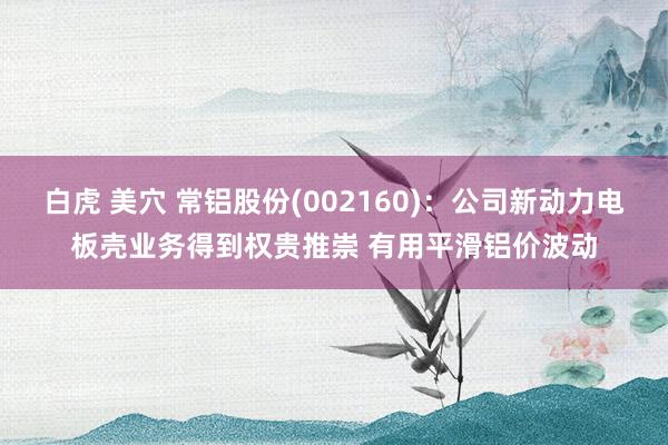 白虎 美穴 常铝股份(002160)：公司新动力电板壳业务得到权贵推崇 有用平滑铝价波动
