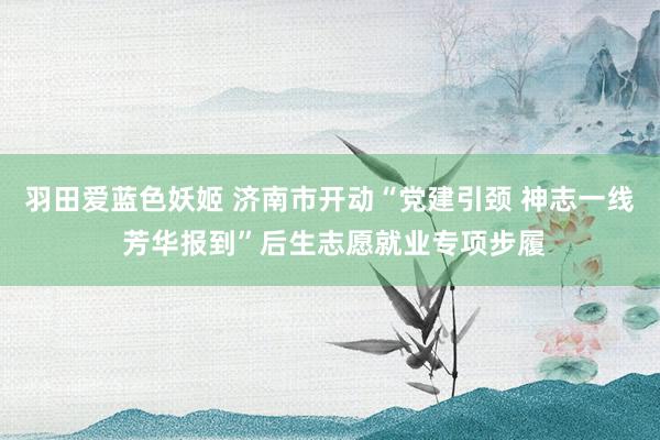 羽田爱蓝色妖姬 济南市开动“党建引颈 神志一线 芳华报到”后生志愿就业专项步履