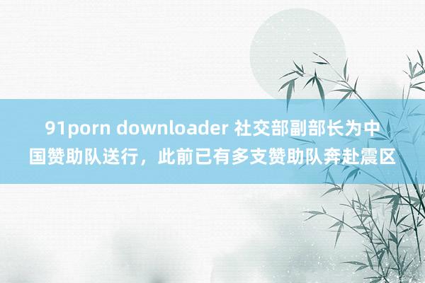 91porn downloader 社交部副部长为中国赞助队送行，此前已有多支赞助队奔赴震区