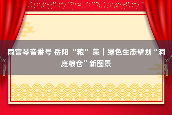雨宫琴音番号 岳阳 “粮” 策｜绿色生态擘划“洞庭粮仓”新图景