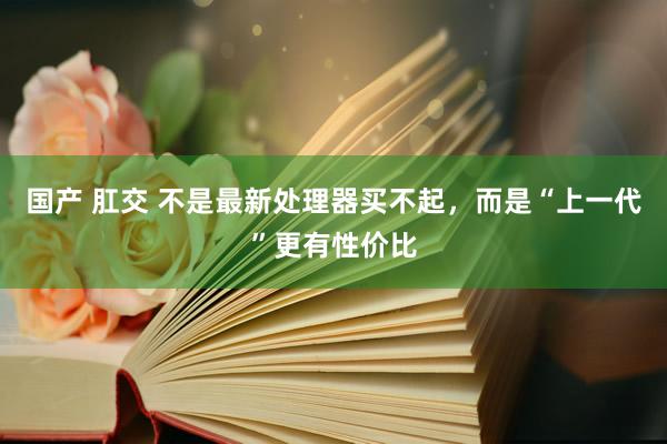 国产 肛交 不是最新处理器买不起，而是“上一代”更有性价比