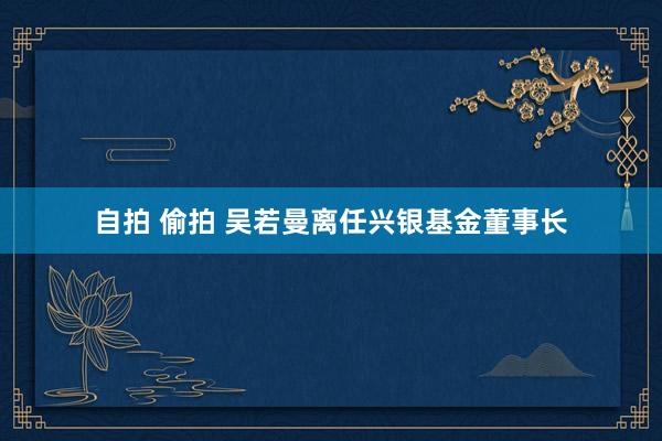 自拍 偷拍 吴若曼离任兴银基金董事长