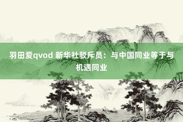 羽田爱qvod 新华社驳斥员：与中国同业等于与机遇同业