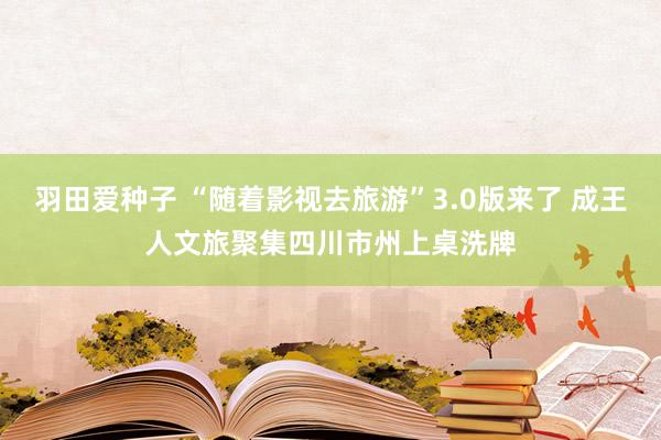 羽田爱种子 “随着影视去旅游”3.0版来了 成王人文旅聚集四川市州上桌洗牌
