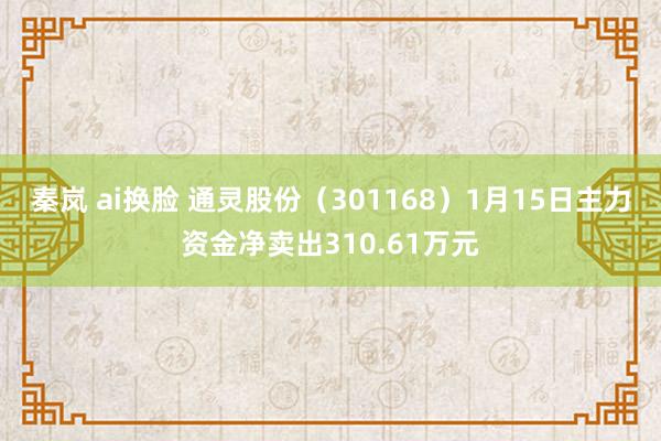 秦岚 ai换脸 通灵股份（301168）1月15日主力资金净卖出310.61万元