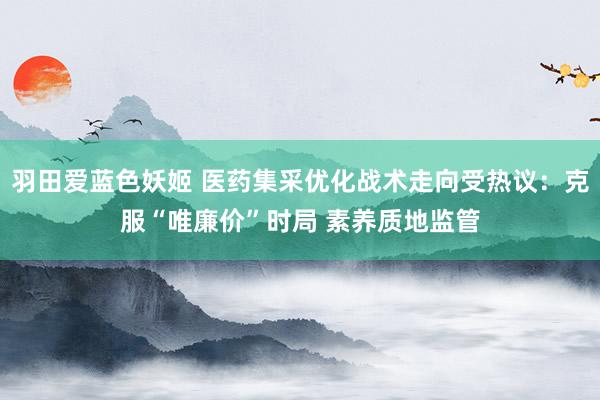 羽田爱蓝色妖姬 医药集采优化战术走向受热议：克服“唯廉价”时局 素养质地监管