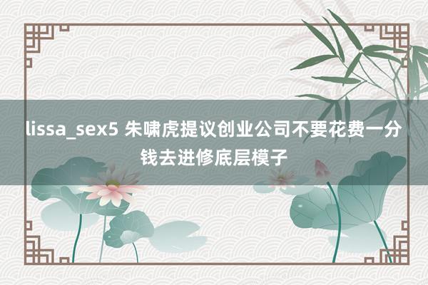 lissa_sex5 朱啸虎提议创业公司不要花费一分钱去进修底层模子
