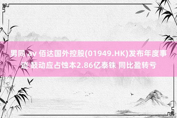 男同 av 佰达国外控股(01949.HK)发布年度事迹 鼓动应占蚀本2.86亿泰铢 同比盈转亏