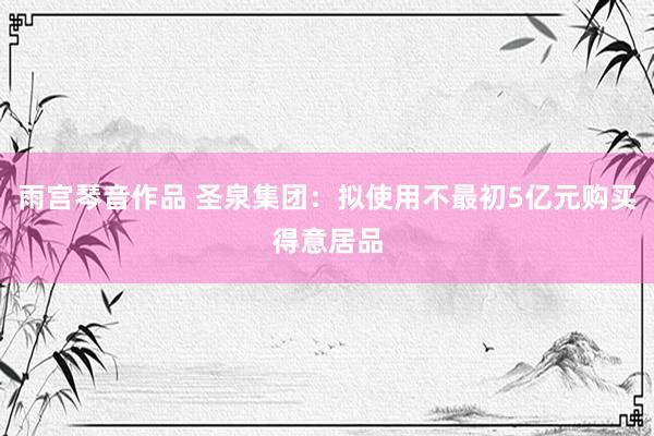 雨宫琴音作品 圣泉集团：拟使用不最初5亿元购买得意居品