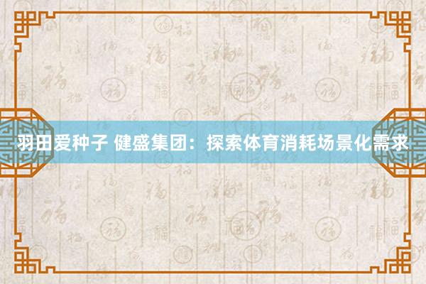 羽田爱种子 健盛集团：探索体育消耗场景化需求