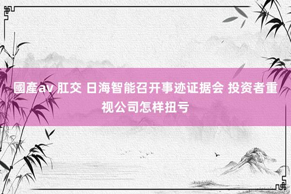 國產av 肛交 日海智能召开事迹证据会 投资者重视公司怎样扭亏