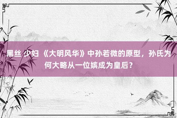 黑丝 少妇 《大明风华》中孙若微的原型，孙氏为何大略从一位嫔成为皇后？