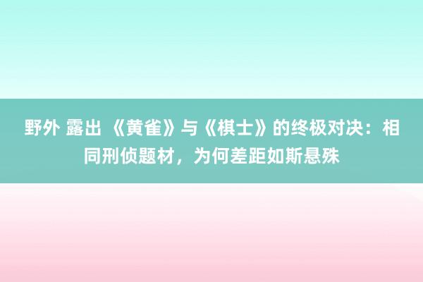 野外 露出 《黄雀》与《棋士》的终极对决：相同刑侦题材，为何差距如斯悬殊