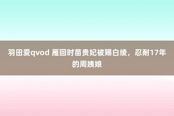 羽田爱qvod 雁回时苗贵妃被赐白绫，忍耐17年的周姨娘