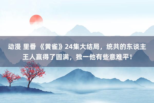 动漫 里番 《黄雀》24集大结局，统共的东谈主王人赢得了圆满，独一他有些意难平！