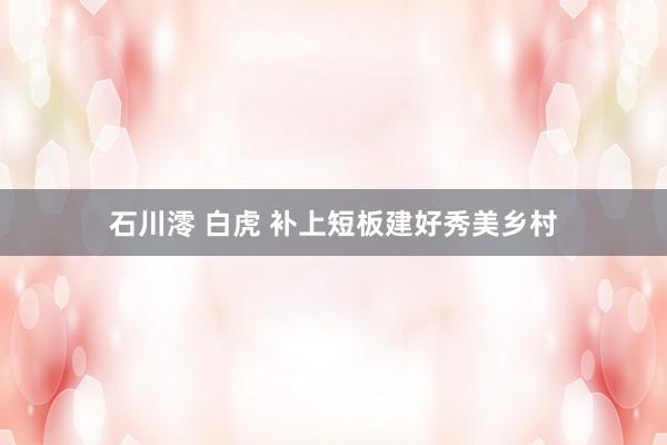 石川澪 白虎 补上短板建好秀美乡村