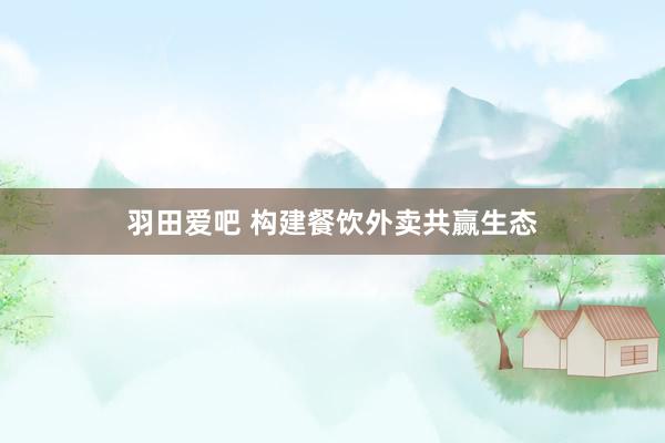 羽田爱吧 构建餐饮外卖共赢生态
