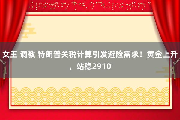女王 调教 特朗普关税计算引发避险需求！黄金上升，站稳2910