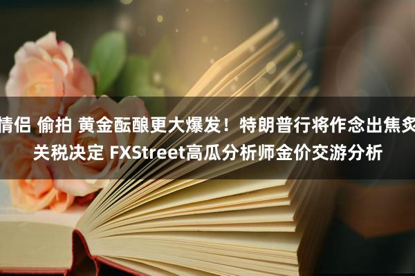 情侣 偷拍 黄金酝酿更大爆发！特朗普行将作念出焦炙关税决定 FXStreet高瓜分析师金价交游分析