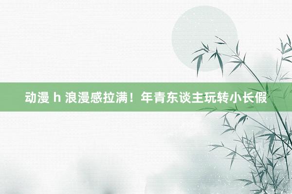 动漫 h 浪漫感拉满！年青东谈主玩转小长假
