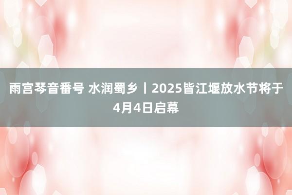 雨宫琴音番号 水润蜀乡丨2025皆江堰放水节将于4月4日启幕