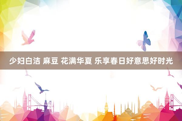 少妇白洁 麻豆 花满华夏 乐享春日好意思好时光