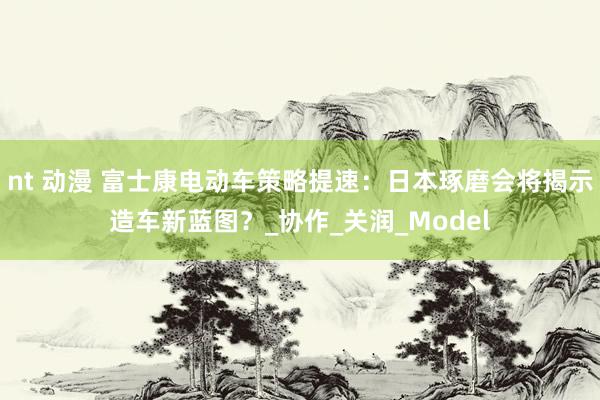 nt 动漫 富士康电动车策略提速：日本琢磨会将揭示造车新蓝图？_协作_关润_Model