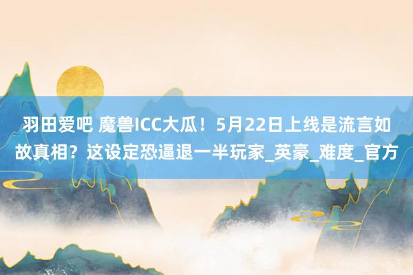 羽田爱吧 魔兽ICC大瓜！5月22日上线是流言如故真相？这设定恐逼退一半玩家_英豪_难度_官方