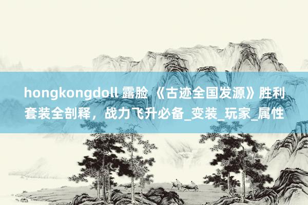 hongkongdoll 露脸 《古迹全国发源》胜利套装全剖释，战力飞升必备_变装_玩家_属性